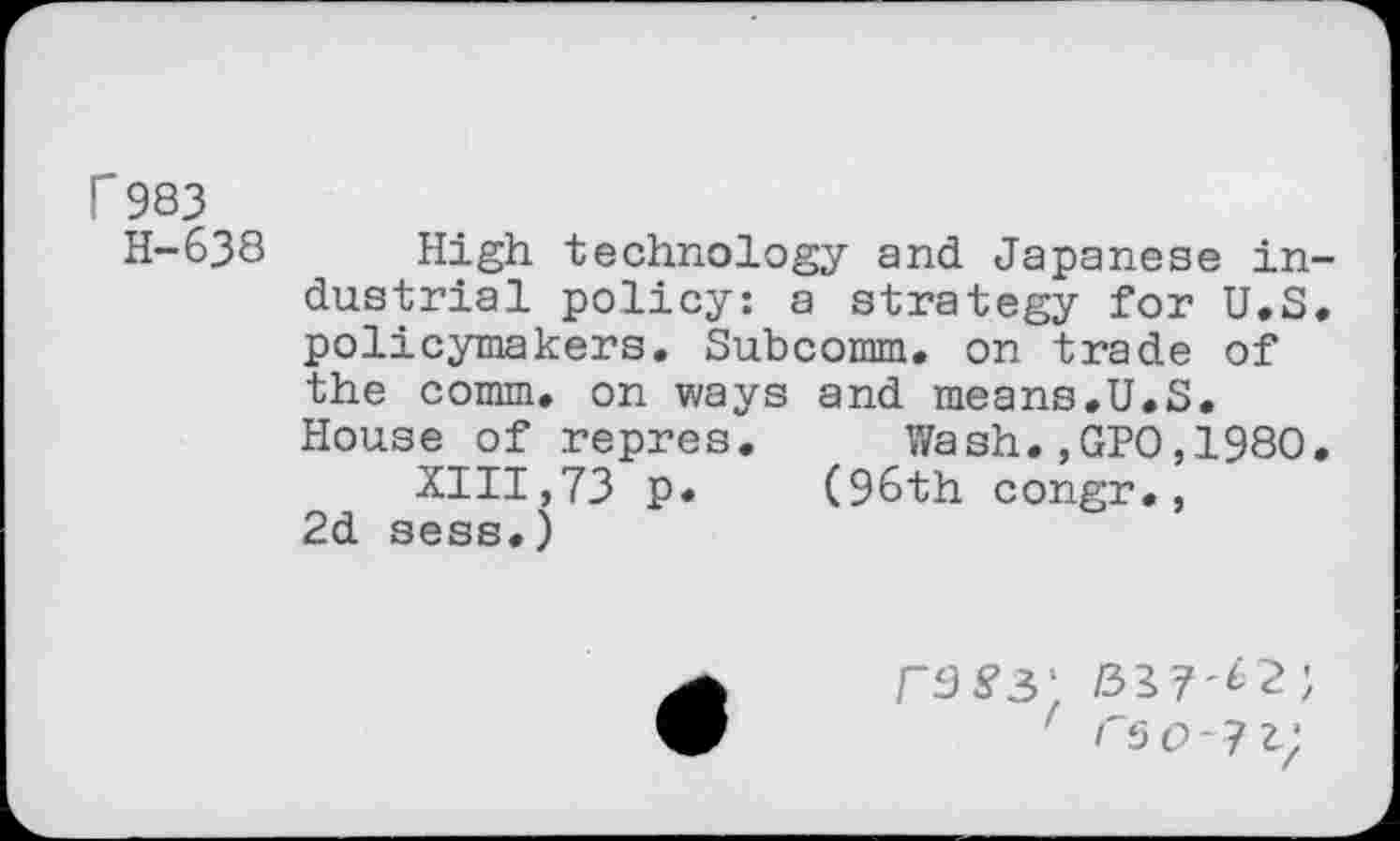 ﻿r 983
H-638 High technology and Japanese industrial policy: a strategy for U.S. policymakers. Subcomm, on trade of the comm, on ways and means.U.S. House of repres. Wash.,GPO,1980.
XIII,73 p. (96th congr., 2d sess.)
rus’3' /317-^2;